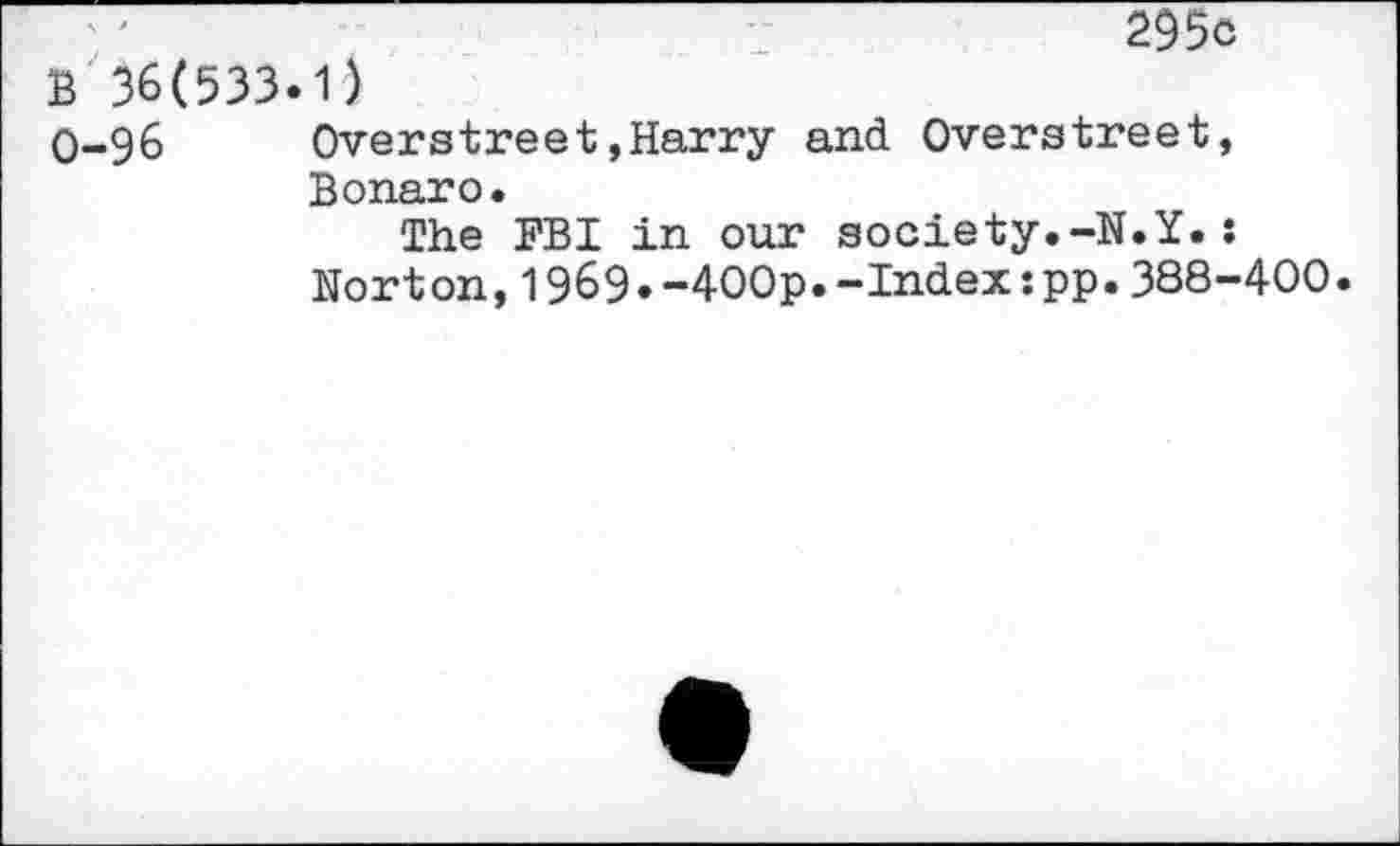 ﻿295c
B 36(533.1)
0-96	Overstreet,Harry and Overstreet,
Bonaro.
The FBI in our society.-N.Y.: Norton,1969.-400p.-Index:pp.388-400.